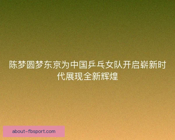 陈梦圆梦东京为中国乒乓女队开启崭新时代展现全新辉煌