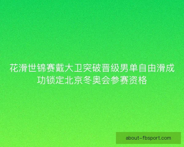 花滑世锦赛戴大卫突破晋级男单自由滑成功锁定北京冬奥会参赛资格