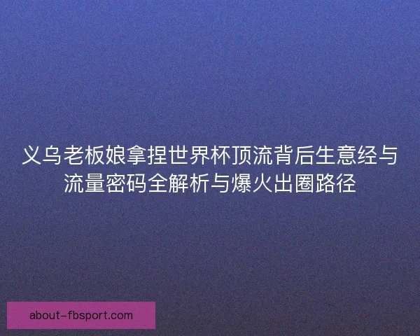 义乌老板娘拿捏世界杯顶流背后生意经与流量密码全解析与爆火出圈路径