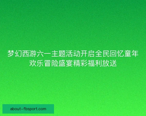 梦幻西游六一主题活动开启全民回忆童年欢乐冒险盛宴精彩福利放送