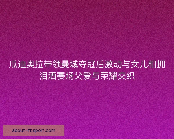 瓜迪奥拉带领曼城夺冠后激动与女儿相拥泪洒赛场父爱与荣耀交织