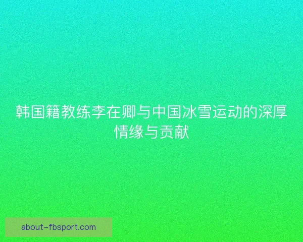 韩国籍教练李在卿与中国冰雪运动的深厚情缘与贡献 韩国籍教练李在卿与中国冰雪运动的深厚情缘与贡献