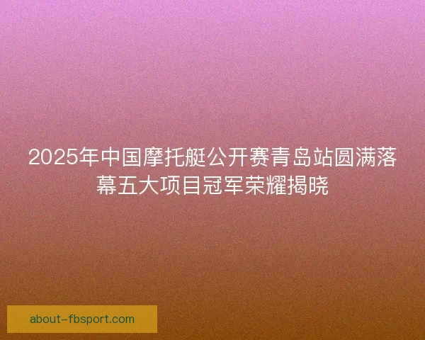 2025年中国摩托艇公开赛青岛站圆满落幕五大项目冠军荣耀揭晓 2025年中国摩托艇公开赛青岛站圆满落幕五大项目冠军荣耀揭晓