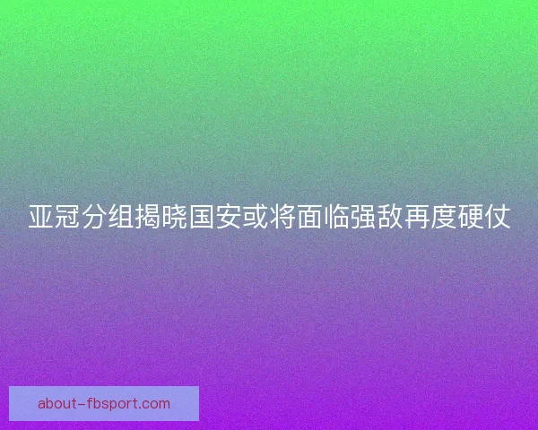 亚冠分组揭晓国安或将面临强敌再度硬仗 亚冠分组揭晓国安或将面临强敌再度硬仗